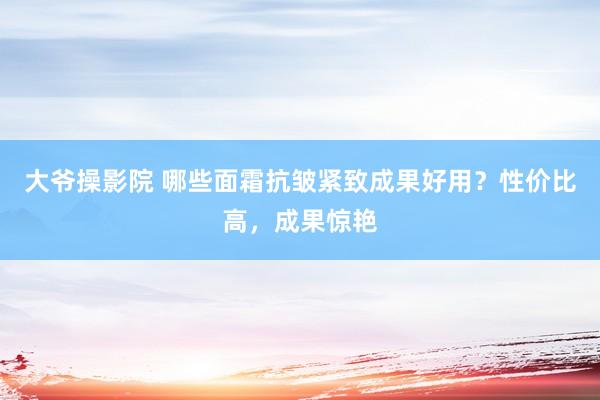 大爷操影院 哪些面霜抗皱紧致成果好用？性价比高，成果惊艳