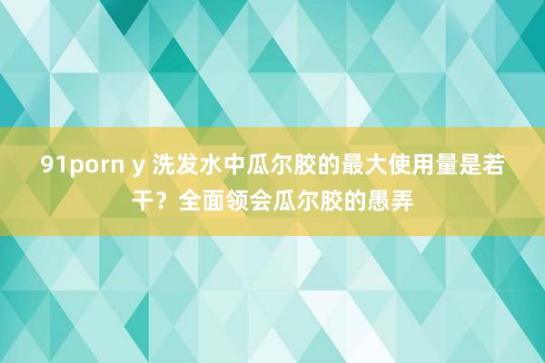 91porn y 洗发水中瓜尔胶的最大使用量是若干？全面领会瓜尔胶的愚弄