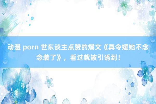 动漫 porn 世东谈主点赞的爆文《真令嫒她不念念装了》，看过就被引诱到！