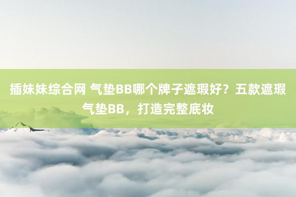 插妹妹综合网 气垫BB哪个牌子遮瑕好？五款遮瑕气垫BB，打造完整底妆