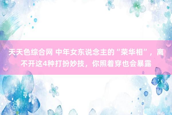 天天色综合网 中年女东说念主的“荣华相”，离不开这4种打扮妙技，你照着穿也会暴露