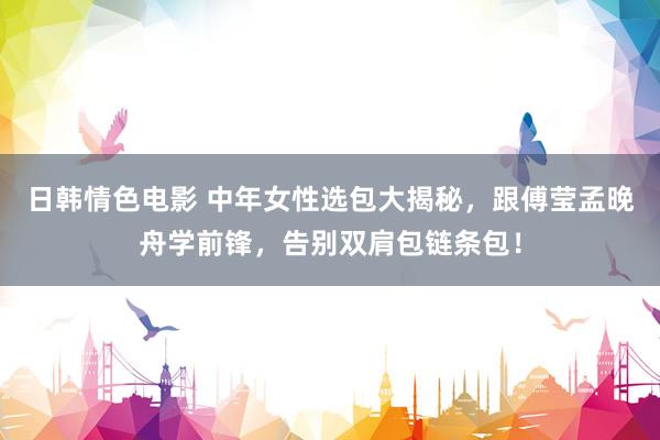 日韩情色电影 中年女性选包大揭秘，跟傅莹孟晚舟学前锋，告别双肩包链条包！