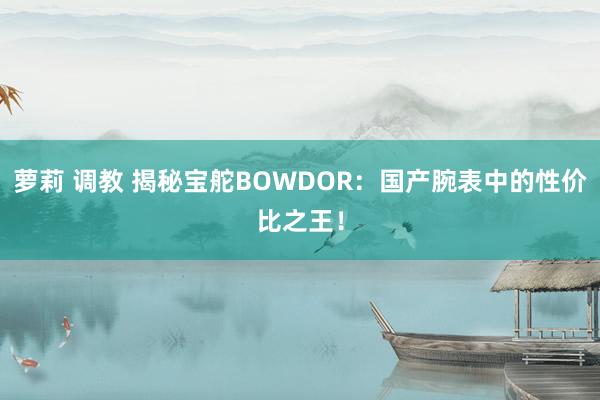 萝莉 调教 揭秘宝舵BOWDOR：国产腕表中的性价比之王！