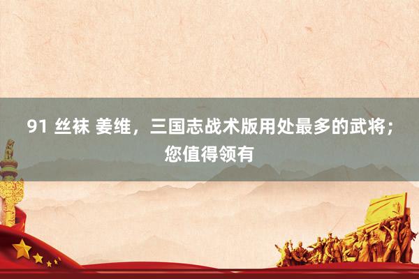 91 丝袜 姜维，三国志战术版用处最多的武将；您值得领有
