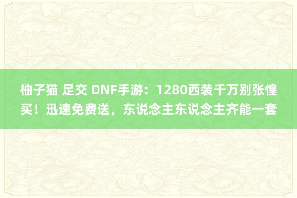 柚子猫 足交 DNF手游：1280西装千万别张惶买！迅速免费送，东说念主东说念主齐能一套
