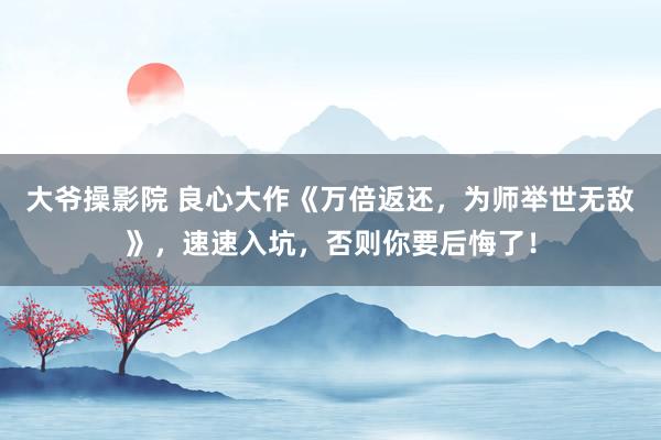 大爷操影院 良心大作《万倍返还，为师举世无敌》，速速入坑，否则你要后悔了！