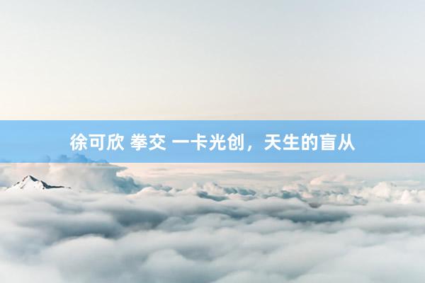 徐可欣 拳交 一卡光创，天生的盲从