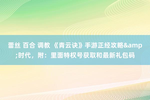 蕾丝 百合 调教 《青云诀》手游正经攻略&时代，附：里面特权号获取和最新礼包码