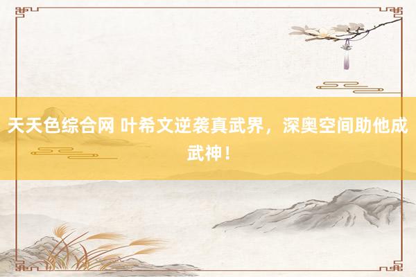 天天色综合网 叶希文逆袭真武界，深奥空间助他成武神！