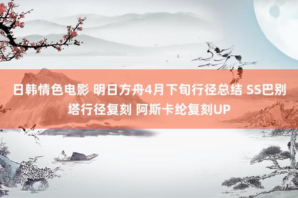 日韩情色电影 明日方舟4月下旬行径总结 SS巴别塔行径复刻 阿斯卡纶复刻UP
