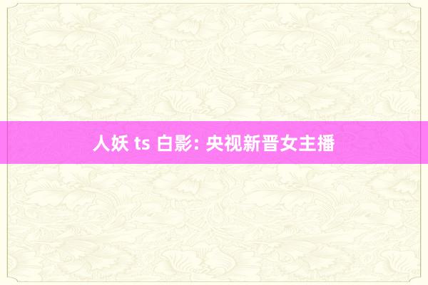 人妖 ts 白影: 央视新晋女主播