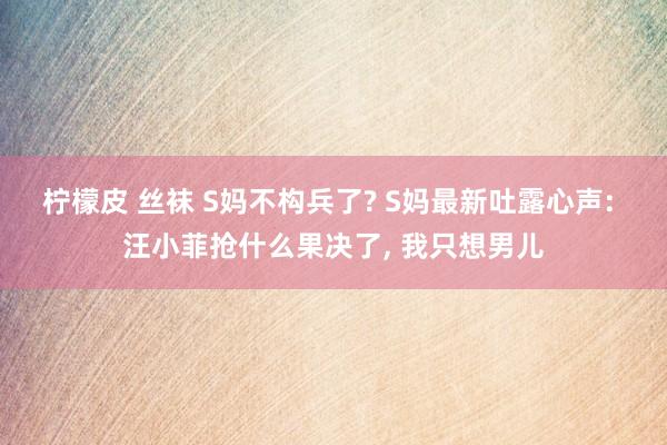 柠檬皮 丝袜 S妈不构兵了? S妈最新吐露心声: 汪小菲抢什么果决了， 我只想男儿
