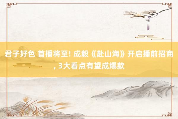 君子好色 首播将至! 成毅《赴山海》开启播前招商， 3大看点有望成爆款
