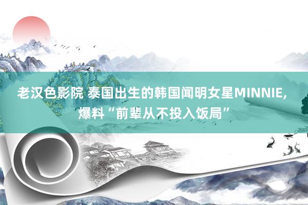 老汉色影院 泰国出生的韩国闻明女星MINNIE， 爆料“前辈从不投入饭局”