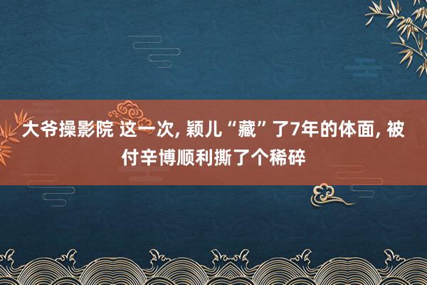 大爷操影院 这一次， 颖儿“藏”了7年的体面， 被付辛博顺利撕了个稀碎