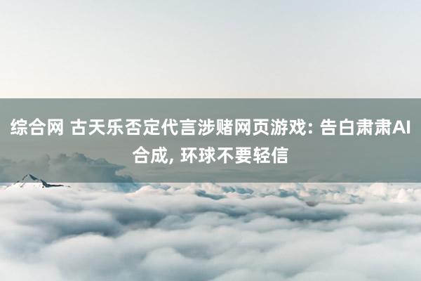 综合网 古天乐否定代言涉赌网页游戏: 告白肃肃AI合成， 环球不要轻信
