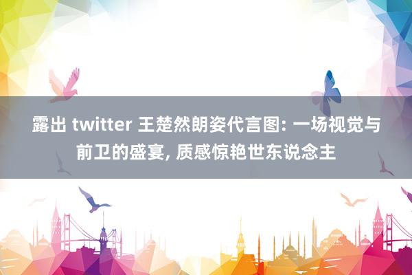 露出 twitter 王楚然朗姿代言图: 一场视觉与前卫的盛宴， 质感惊艳世东说念主