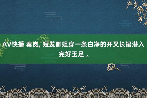 AV快播 秦岚， 短发御姐穿一条白净的开叉长裙潜入完好玉足 。