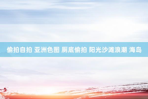 偷拍自拍 亚洲色图 厕底偷拍 阳光沙滩浪潮 海岛