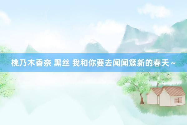 桃乃木香奈 黑丝 我和你要去闻闻簇新的春天～