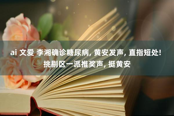 ai 文爱 李湘确诊糖尿病， 黄安发声， 直指短处! 挑剔区一派推奖声， 挺黄安