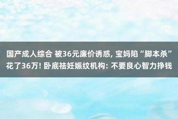 国产成人综合 被36元廉价诱惑， 宝妈陷“脚本杀”花了36万! 卧底祛妊娠纹机构: 不要良心智力挣钱