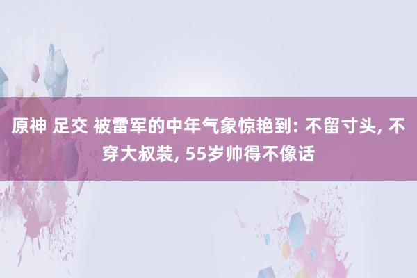 原神 足交 被雷军的中年气象惊艳到: 不留寸头， 不穿大叔装， 55岁帅得不像话