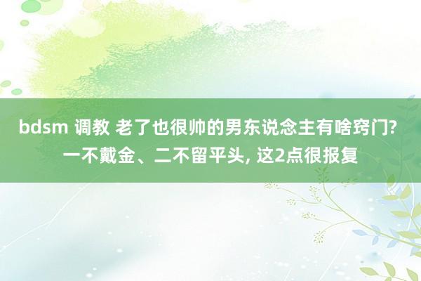 bdsm 调教 老了也很帅的男东说念主有啥窍门? 一不戴金、二不留平头， 这2点很报复