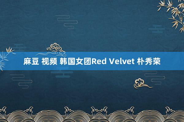 麻豆 视频 韩国女团Red Velvet 朴秀荣