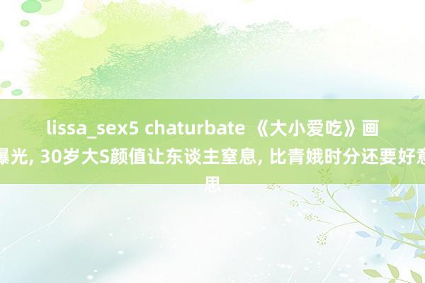 lissa_sex5 chaturbate 《大小爱吃》画面曝光， 30岁大S颜值让东谈主窒息， 比青娥时分还要好意思