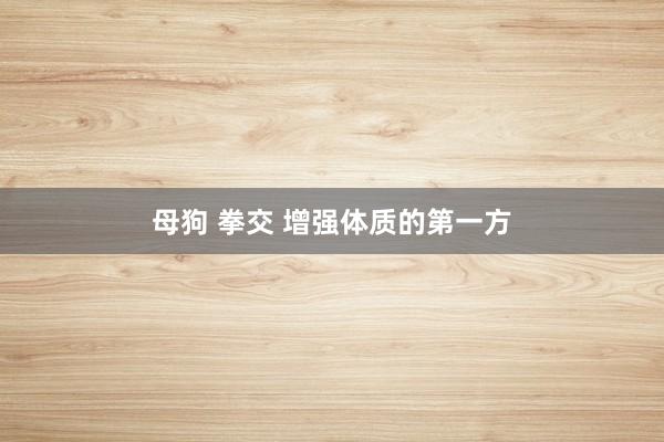 母狗 拳交 增强体质的第一方