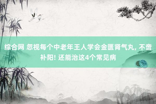 综合网 忽视每个中老年王人学会金匮肾气丸， 不啻补阳! 还能治这4个常见病