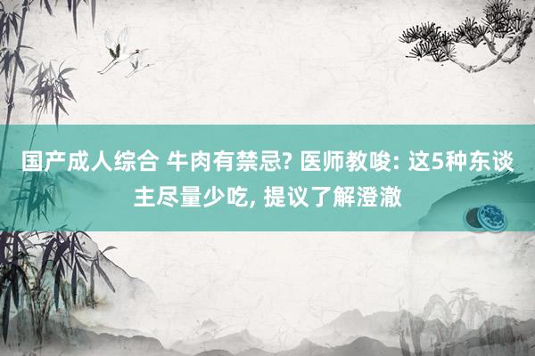 国产成人综合 牛肉有禁忌? 医师教唆: 这5种东谈主尽量少吃， 提议了解澄澈