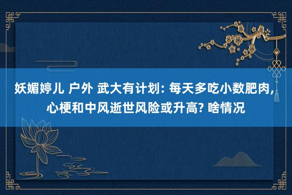 妖媚婷儿 户外 武大有计划: 每天多吃小数肥肉， 心梗和中风逝世风险或升高? 啥情况