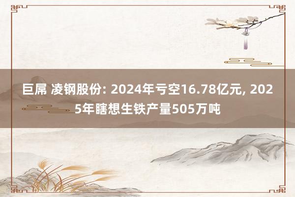 巨屌 凌钢股份: 2024年亏空16.78亿元， 2025年瞎想生铁产量505万吨