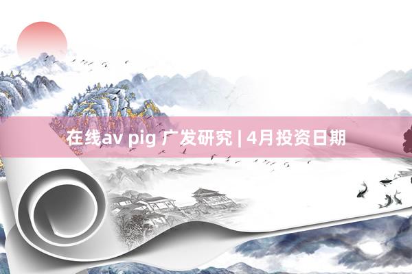 在线av pig 广发研究 | 4月投资日期