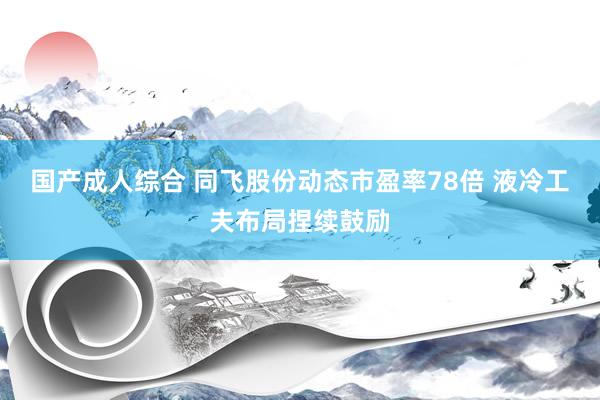 国产成人综合 同飞股份动态市盈率78倍 液冷工夫布局捏续鼓励