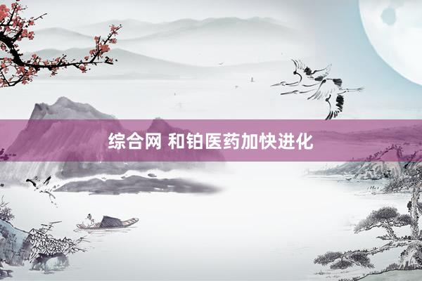综合网 和铂医药加快进化