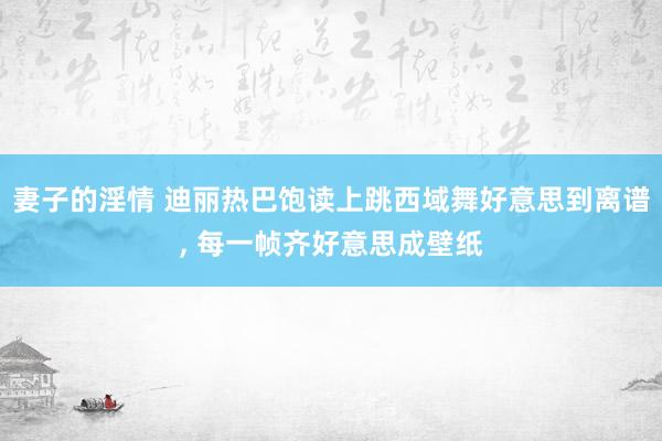 妻子的淫情 迪丽热巴饱读上跳西域舞好意思到离谱， 每一帧齐好意思成壁纸