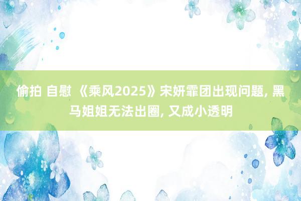 偷拍 自慰 《乘风2025》宋妍霏团出现问题， 黑马姐姐无法出圈， 又成小透明