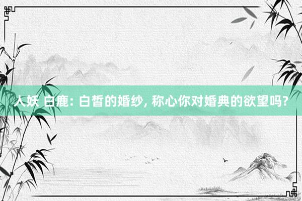 人妖 白鹿: 白皙的婚纱， 称心你对婚典的欲望吗?