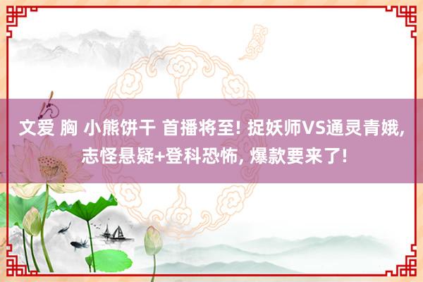 文爱 胸 小熊饼干 首播将至! 捉妖师VS通灵青娥， 志怪悬疑+登科恐怖， 爆款要来了!