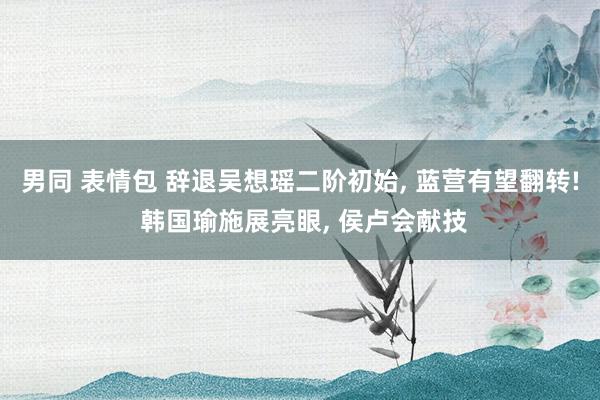 男同 表情包 辞退吴想瑶二阶初始， 蓝营有望翻转! 韩国瑜施展亮眼， 侯卢会献技
