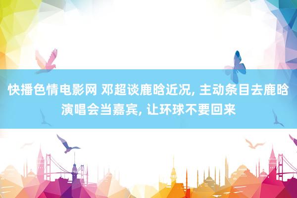 快播色情电影网 邓超谈鹿晗近况， 主动条目去鹿晗演唱会当嘉宾， 让环球不要回来