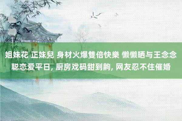 姐妹花 正妹兒 身材火爆雙倍快樂 懒懒晒与王念念聪恋爱平日， 厨房戏码甜到齁， 网友忍不住催婚