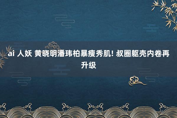 ai 人妖 黄晓明潘玮柏暴瘦秀肌! 叔圈躯壳内卷再升级