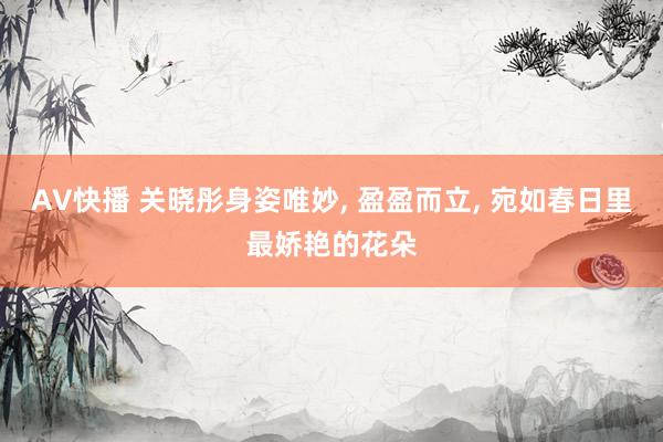 AV快播 关晓彤身姿唯妙， 盈盈而立， 宛如春日里最娇艳的花朵