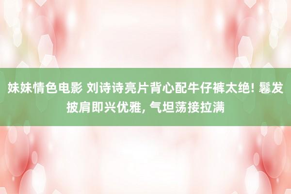 妹妹情色电影 刘诗诗亮片背心配牛仔裤太绝! 鬈发披肩即兴优雅， 气坦荡接拉满