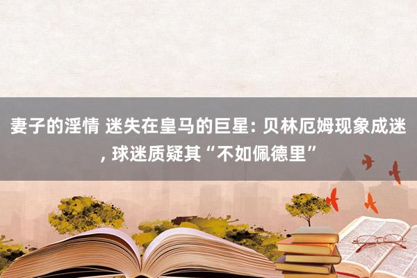 妻子的淫情 迷失在皇马的巨星: 贝林厄姆现象成迷， 球迷质疑其“不如佩德里”