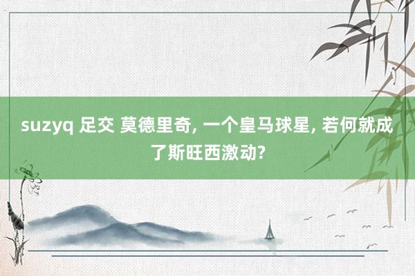 suzyq 足交 莫德里奇， 一个皇马球星， 若何就成了斯旺西激动?